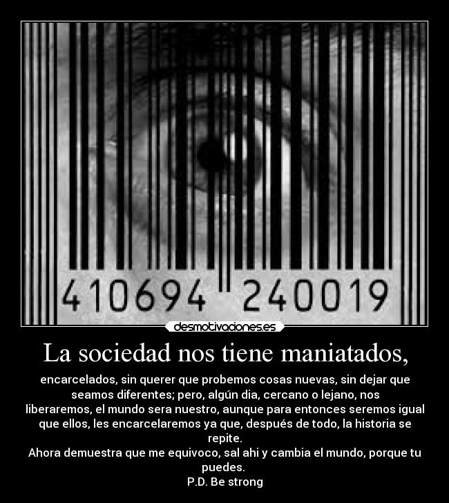 La sociedad nos tiene maniatados, - encarcelados, sin querer que probemos cosas nuevas, sin dejar que
seamos diferentes; pero, algún dia, cercano o lejano, nos
liberaremos, el mundo sera nuestro, aunque para entonces seremos igual
que ellos, les encarcelaremos ya que, después de todo, la historia se
repite.
Ahora demuestra que me equivoco, sal ahi y cambia el mundo, porque tu
puedes.
P.D. Be strong