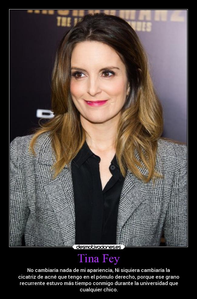 Tina Fey - No cambiaría nada de mi apariencia, Ni siquiera cambiaría la
cicatriz de acné que tengo en el pómulo derecho, porque ese grano
recurrente estuvo más tiempo conmigo durante la universidad que
cualquier chico.