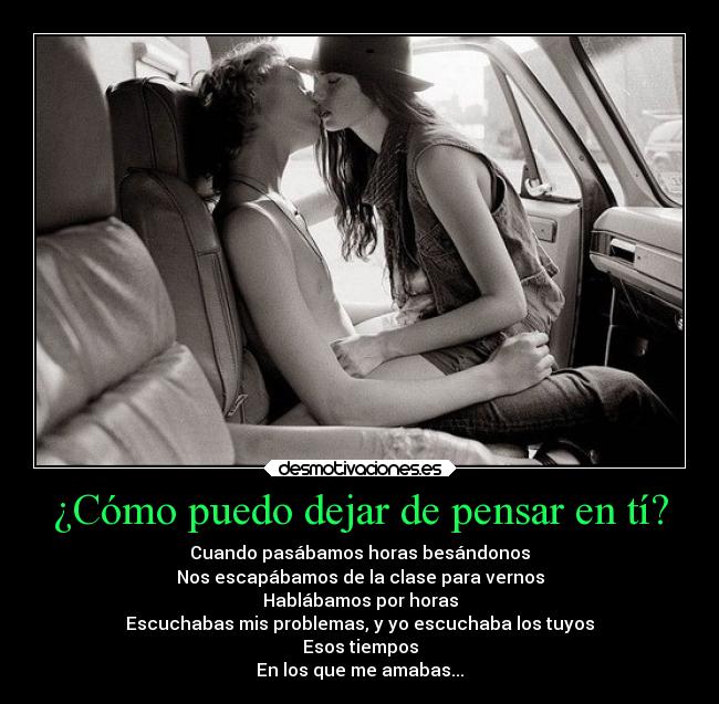 ¿Cómo puedo dejar de pensar en tí? - Cuando pasábamos horas besándonos
Nos escapábamos de la clase para vernos
Hablábamos por horas
Escuchabas mis problemas, y yo escuchaba los tuyos
Esos tiempos
En los que me amabas...♥