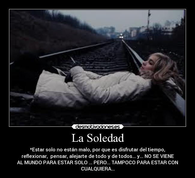 La Soledad - *Estar solo no están malo, por que es disfrutar del tiempo,
reflexionar, pensar, alejarte de todo y de todos... y... NO SE VIENE
AL MUNDO PARA ESTAR SOLO ... PERO... TAMPOCO PARA ESTAR CON
CUALQUIERA...