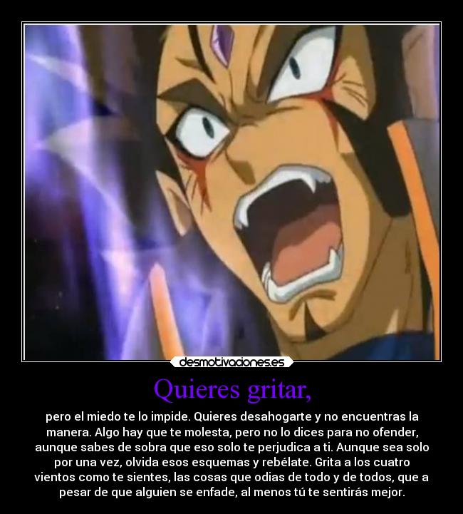 Quieres gritar, - pero el miedo te lo impide. Quieres desahogarte y no encuentras la
manera. Algo hay que te molesta, pero no lo dices para no ofender,
aunque sabes de sobra que eso solo te perjudica a ti. Aunque sea solo
por una vez, olvida esos esquemas y rebélate. Grita a los cuatro
vientos como te sientes, las cosas que odias de todo y de todos, que a
pesar de que alguien se enfade, al menos tú te sentirás mejor.