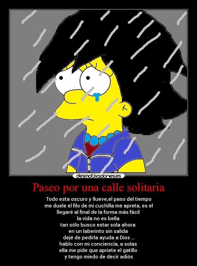Paseo por una calle solitaria - Todo esta oscuro y llueve,el paso del tiempo
me duele el filo de mi cuchilla me apreta, es el
llegaré al final de la forma más fácil 
la vida no es bella 
tan sólo busco estar sola ahora 
en un laberinto sin salida 
dejé de pedirla ayuda a Dios ...
hablo con mi conciencia, a solas 
ella me pide que apriete el gatillo 
y tengo miedo de decir adiós