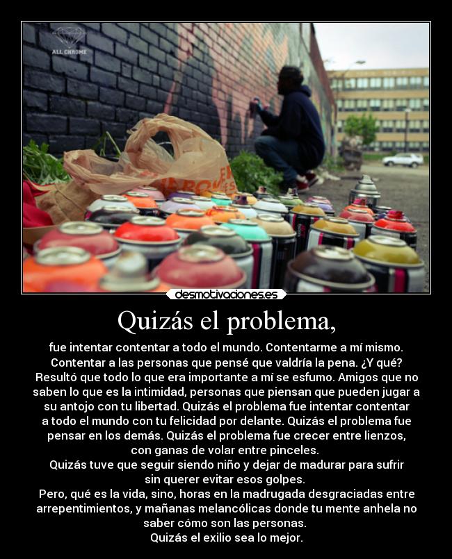 Quizás el problema, - fue intentar contentar a todo el mundo. Contentarme a mí mismo.
Contentar a las personas que pensé que valdría la pena. ¿Y qué?
Resultó que todo lo que era importante a mí se esfumo. Amigos que no
saben lo que es la intimidad, personas que piensan que pueden jugar a
su antojo con tu libertad. Quizás el problema fue intentar contentar
a todo el mundo con tu felicidad por delante. Quizás el problema fue
pensar en los demás. Quizás el problema fue crecer entre lienzos,
con ganas de volar entre pinceles. 
Quizás tuve que seguir siendo niño y dejar de madurar para sufrir
sin querer evitar esos golpes. 
Pero, qué es la vida, sino, horas en la madrugada desgraciadas entre
arrepentimientos, y mañanas melancólicas donde tu mente anhela no
saber cómo son las personas. 
Quizás el exilio sea lo mejor.