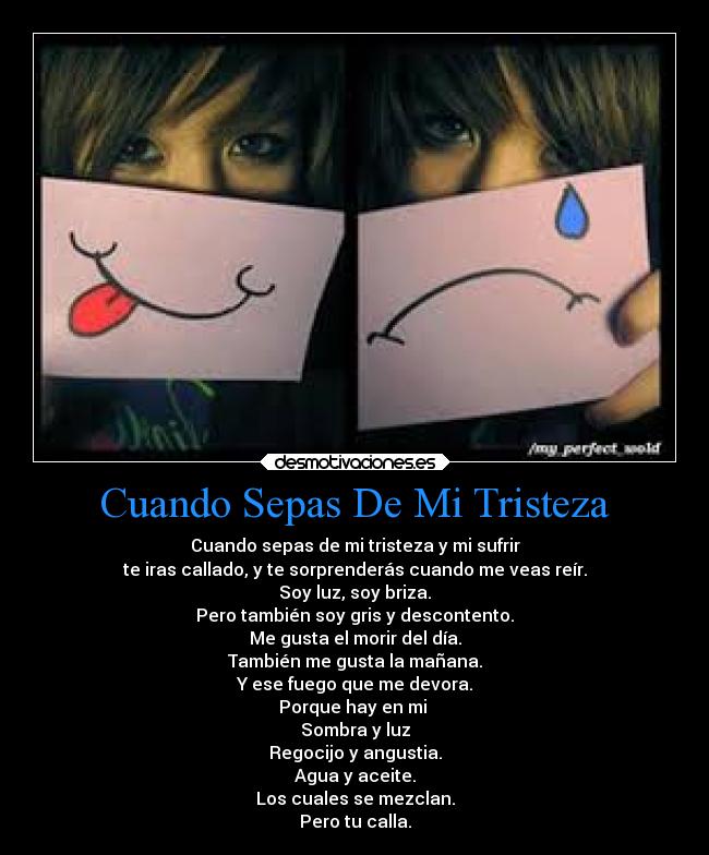 Cuando Sepas De Mi Tristeza - Cuando sepas de mi tristeza y mi sufrir
te iras callado, y te sorprenderás cuando me veas reír.
Soy luz, soy briza.
Pero también soy gris y descontento.
Me gusta el morir del día.
También me gusta la mañana.
Y ese fuego que me devora.
Porque hay en mi 
Sombra y luz
Regocijo y angustia.
Agua y aceite.
Los cuales se mezclan.
Pero tu calla.