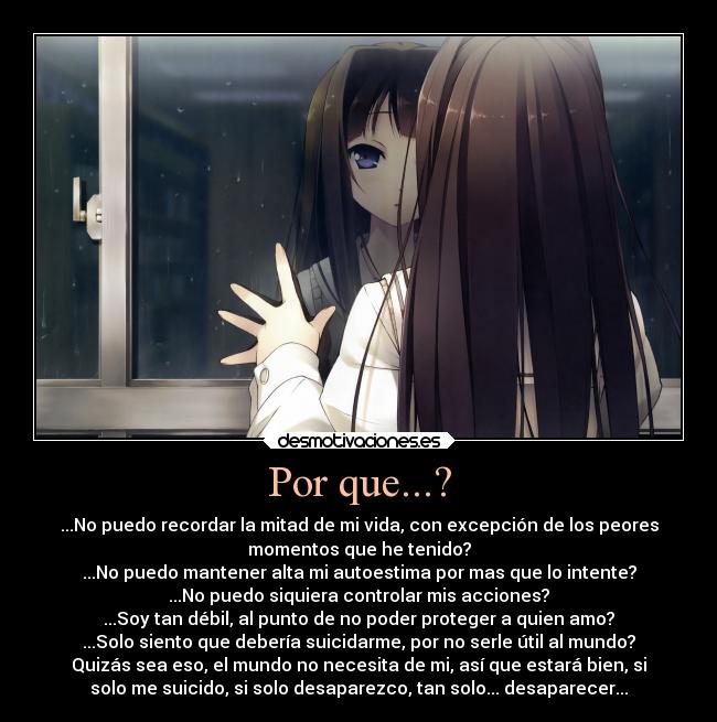 Por que...? - ...No puedo recordar la mitad de mi vida, con excepción de los peores
momentos que he tenido?
...No puedo mantener alta mi autoestima por mas que lo intente?
...No puedo siquiera controlar mis acciones?
...Soy tan débil, al punto de no poder proteger a quien amo?
...Solo siento que debería suicidarme, por no serle útil al mundo?
Quizás sea eso, el mundo no necesita de mi, así que estará bien, si
solo me suicido, si solo desaparezco, tan solo... desaparecer...