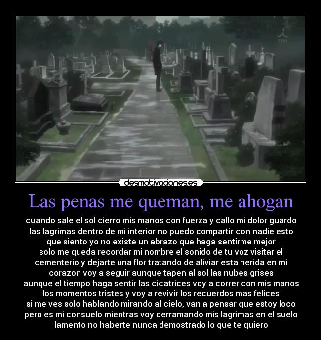 Las penas me queman, me ahogan - cuando sale el sol cierro mis manos con fuerza y callo mi dolor guardo
las lagrimas dentro de mi interior no puedo compartir con nadie esto
que siento yo no existe un abrazo que haga sentirme mejor
solo me queda recordar mi nombre el sonido de tu voz visitar el
cementerio y dejarte una flor tratando de aliviar esta herida en mi
corazon voy a seguir aunque tapen al sol las nubes grises
aunque el tiempo haga sentir las cicatrices voy a correr con mis manos
los momentos tristes y voy a revivir los recuerdos mas felices
si me ves solo hablando mirando al cielo, van a pensar que estoy loco
pero es mi consuelo mientras voy derramando mis lagrimas en el suelo
lamento no haberte nunca demostrado lo que te quiero