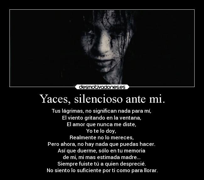 Yaces, silencioso ante mi. - Tus lágrimas, no significan nada para mí,
El viento gritando en la ventana,
El amor que nunca me diste,
Yo te lo doy,
Realmente no lo mereces,
Pero ahora, no hay nada que puedas hacer.
Así que duerme, sólo en tu memoria
de mi, mi mas estimada madre...
Siempre fuiste tú a quien desprecié.
No siento lo suficiente por ti como para llorar.