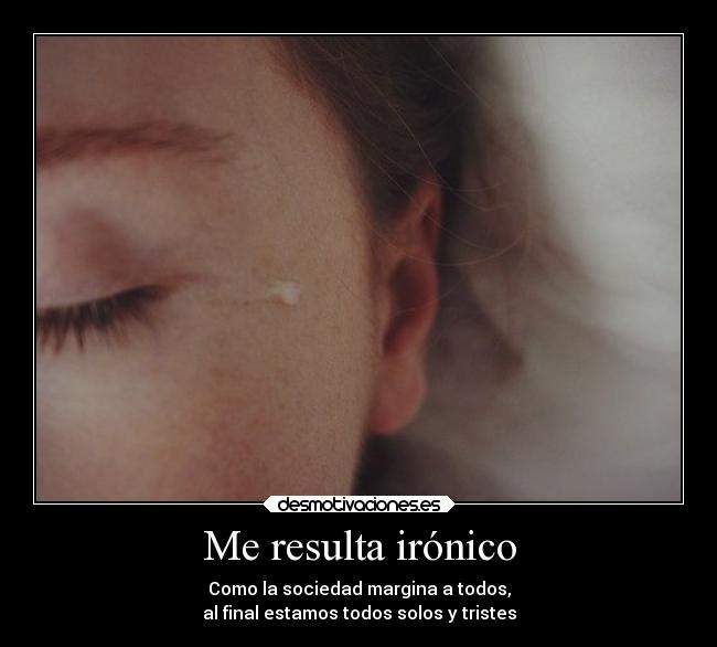Me resulta irónico - Como la sociedad margina a todos,
al final estamos todos solos y tristes