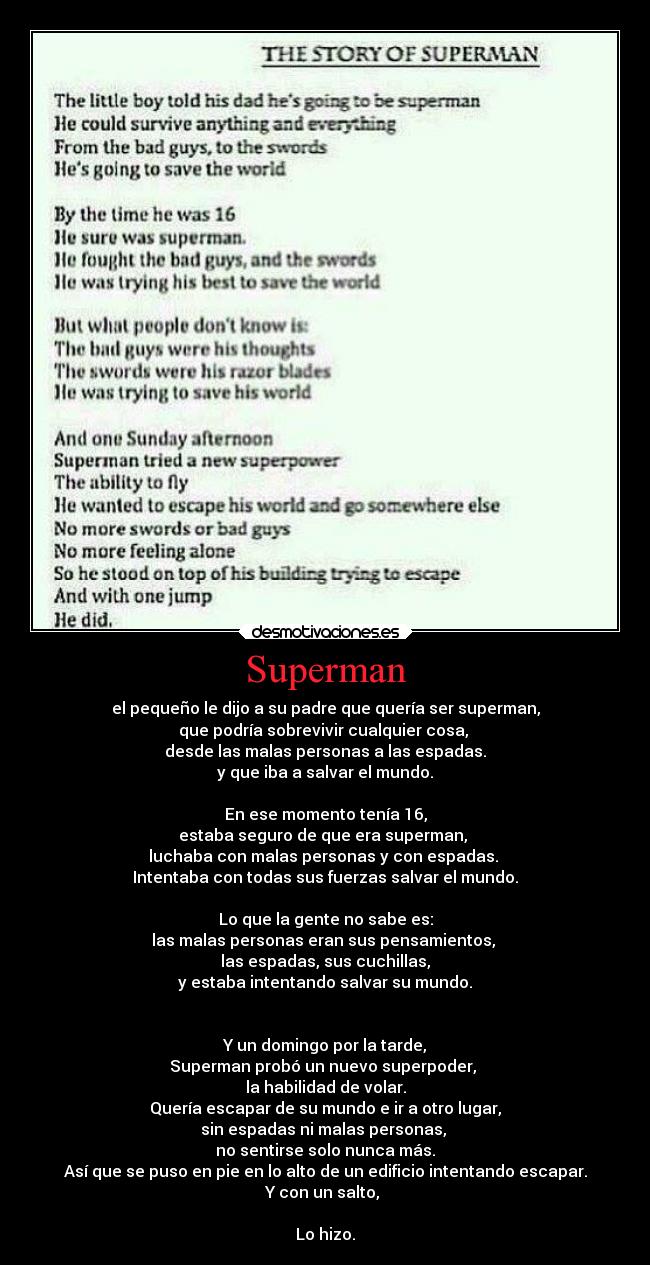 Superman - el pequeño le dijo a su padre que quería ser superman,
que podría sobrevivir cualquier cosa,
desde las malas personas a las espadas.
y que iba a salvar el mundo.
En ese momento tenía 16,
estaba seguro de que era superman,
luchaba con malas personas y con espadas.
Intentaba con todas sus fuerzas salvar el mundo.
Lo que la gente no sabe es:
las malas personas eran sus pensamientos,
las espadas, sus cuchillas,
y estaba intentando salvar su mundo.
Y un domingo por la tarde,
Superman probó un nuevo superpoder,
la habilidad de volar.
Quería escapar de su mundo e ir a otro lugar,
sin espadas ni malas personas,
no sentirse solo nunca más.
Así que se puso en pie en lo alto de un edificio intentando escapar.
Y con un salto,
Lo hizo.