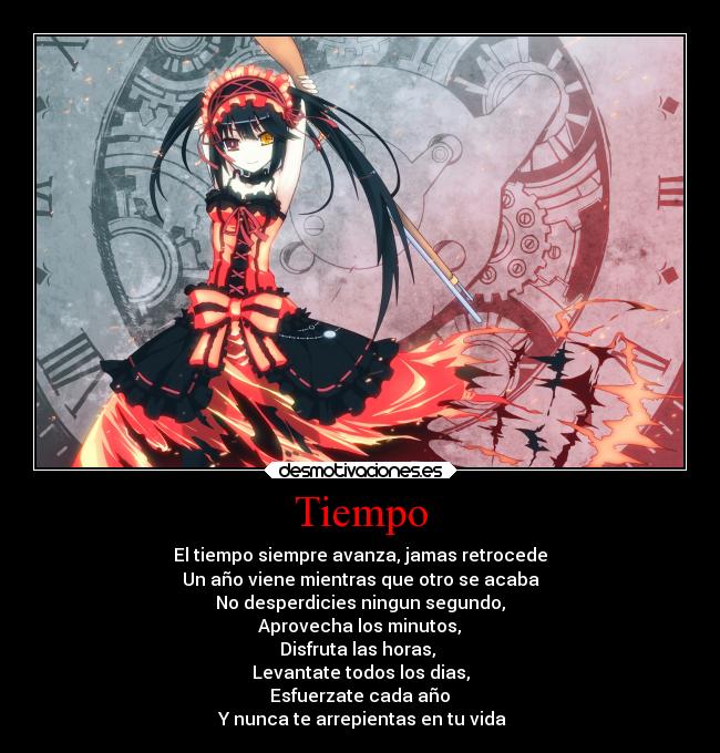 Tiempo - El tiempo siempre avanza, jamas retrocede
Un año viene mientras que otro se acaba
No desperdicies ningun segundo,
Aprovecha los minutos,
Disfruta las horas,
Levantate todos los dias,
Esfuerzate cada año
Y nunca te arrepientas en tu vida