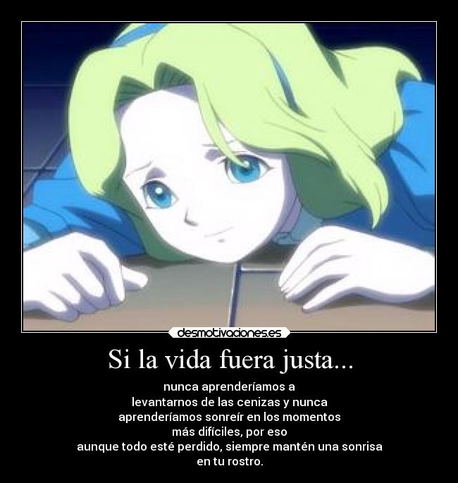 Si la vida fuera justa... - nunca aprenderíamos a
levantarnos de las cenizas y nunca
aprenderíamos sonreír en los momentos
más difíciles, por eso
aunque todo esté perdido, siempre mantén una sonrisa
en tu rostro.