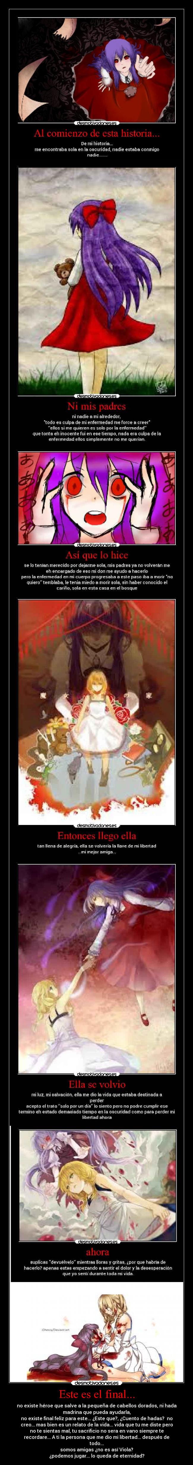 Este es el final... - no existe héroe que salve a la pequeña de cabellos dorados, ni hada
madrina que pueda ayudarla,
no existe final feliz para este... ¿Este que?, ¿Cuento de hadas? no
creo... mas bien es un relato de la vida... vida que tu me diste pero
no te sientas mal, tu sacrificio no sera en vano siempre te
recordare... A ti la persona que me dio mi libertad... después de
todo...
somos amigas ¿no es así Viola?
¿podemos jugar... lo queda de eternidad?