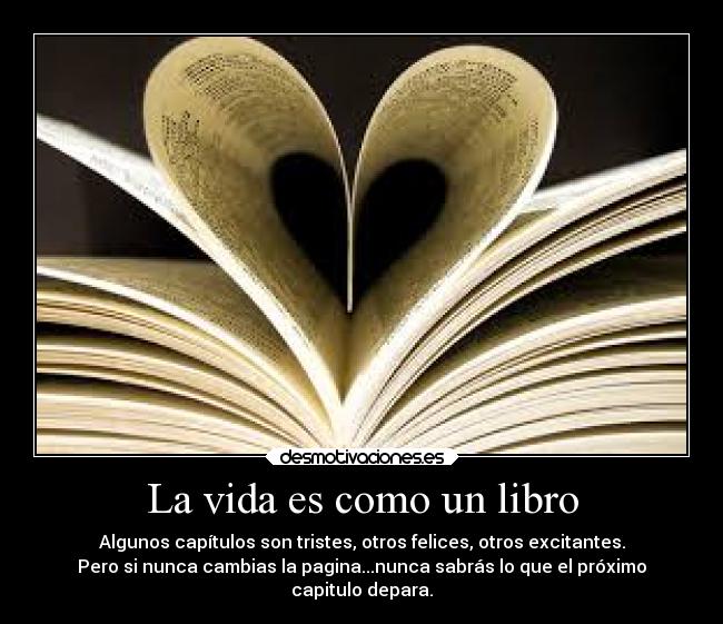 La vida es como un libro - Algunos capítulos son tristes, otros felices, otros excitantes.
Pero si nunca cambias la pagina...nunca sabrás lo que el próximo
capitulo depara.
