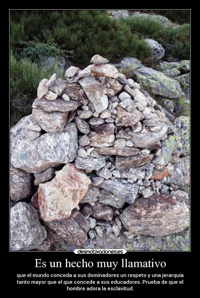 Es un hecho muy llamativo - que el mundo conceda a sus dominadores un respeto y una jerarquía
tanto mayor que el que concede a sus educadores. Prueba de que el
hombre adora la esclavitud.