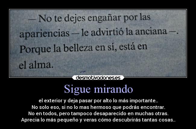 Sigue mirando - el exterior y deja pasar por alto lo más importante..
No solo eso, si no lo mas hermoso que podrás encontrar.
No en todos, pero tampoco desaparecido en muchas otras.
Aprecia lo más pequeño y veras cómo descubrirás tantas cosas..