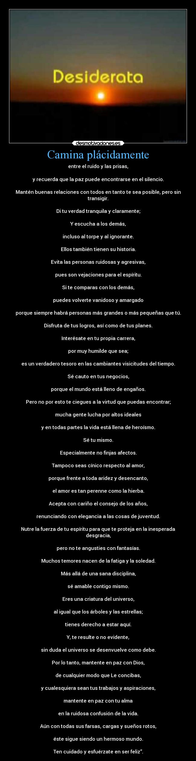 Camina plácidamente - entre el ruido y las prisas,
y recuerda que la paz puede encontrarse en el silencio.
Mantén buenas relaciones con todos en tanto te sea posible, pero sin
transigir.
Di tu verdad tranquila y claramente;
Y escucha a los demás,
incluso al torpe y al ignorante.
Ellos también tienen su historia.
Evita las personas ruidosas y agresivas,
pues son vejaciones para el espíritu.
Si te comparas con los demás,
puedes volverte vanidoso y amargado
porque siempre habrá personas más grandes o más pequeñas que tú.
Disfruta de tus logros, así como de tus planes.
Interésate en tu propia carrera,
por muy humilde que sea;
es un verdadero tesoro en las cambiantes visicitudes del tiempo.
Sé cauto en tus negocios,
porque el mundo está lleno de engaños.
Pero no por esto te ciegues a la virtud que puedas encontrar;
mucha gente lucha por altos ideales
y en todas partes la vida está llena de heroísmo.
Sé tu mismo.
Especialmente no finjas afectos.
Tampoco seas cínico respecto al amor,
porque frente a toda aridez y desencanto,
el amor es tan perenne como la hierba.
Acepta con cariño el consejo de los años,
renunciando con elegancia a las cosas de juventud.
Nutre la fuerza de tu espíritu para que te proteja en la inesperada
desgracia,
pero no te angusties con fantasías.
Muchos temores nacen de la fatiga y la soledad.
Más allá de una sana disciplina,
sé amable contigo mismo.
Eres una criatura del universo,
al igual que los árboles y las estrellas;
tienes derecho a estar aquí.
Y, te resulte o no evidente,
sin duda el universo se desenvuelve como debe.
Por lo tanto, mantente en paz con Dios,
de cualquier modo que Le concibas,
y cualesquiera sean tus trabajos y aspiraciones,
mantente en paz con tu alma
en la ruidosa confusión de la vida.
Aún con todas sus farsas, cargas y sueños rotos,
éste sigue siendo un hermoso mundo.
Ten cuidado y esfuérzate en ser feliz”.