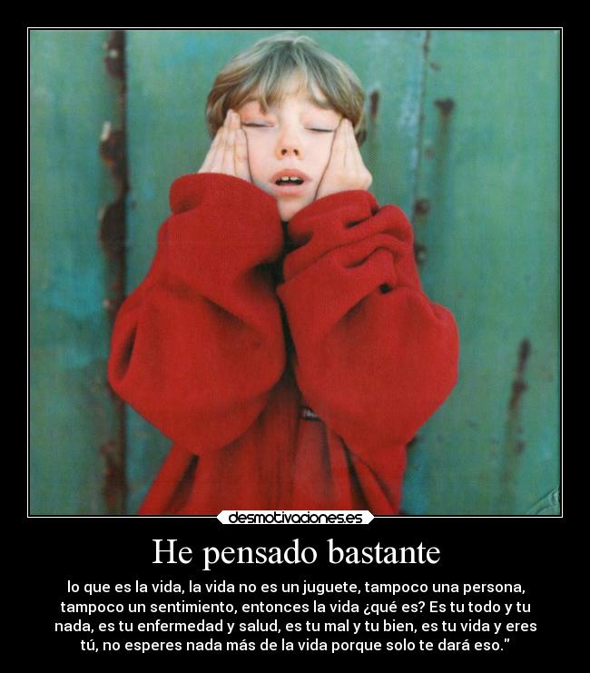 He pensado bastante - lo que es la vida, la vida no es un juguete, tampoco una persona,
tampoco un sentimiento, entonces la vida ¿qué es? Es tu todo y tu
nada, es tu enfermedad y salud, es tu mal y tu bien, es tu vida y eres
tú, no esperes nada más de la vida porque solo te dará eso.
