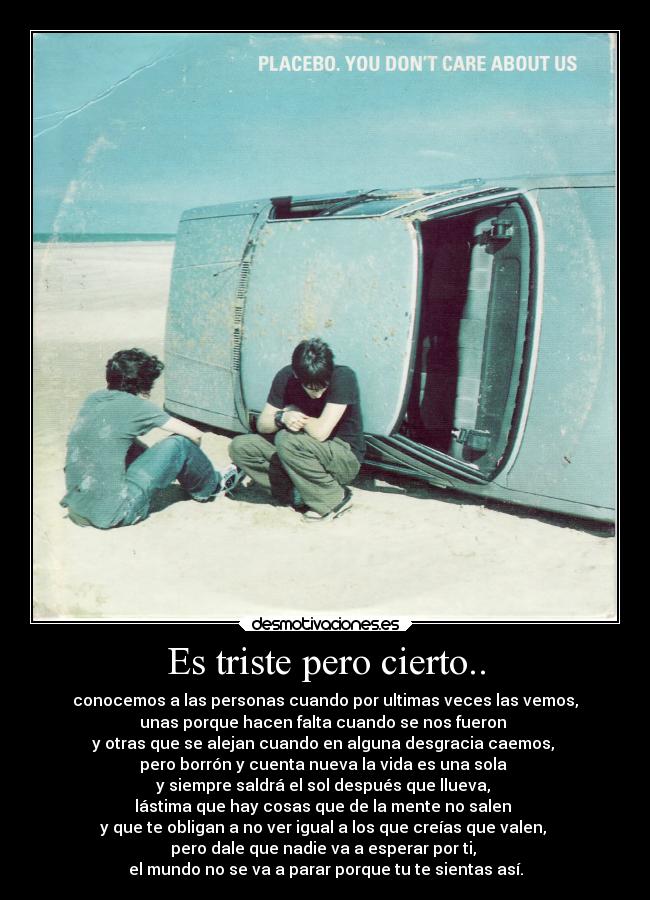 Es triste pero cierto.. - conocemos a las personas cuando por ultimas veces las vemos,
unas porque hacen falta cuando se nos fueron
y otras que se alejan cuando en alguna desgracia caemos,
pero borrón y cuenta nueva la vida es una sola
y siempre saldrá el sol después que llueva,
lástima que hay cosas que de la mente no salen
y que te obligan a no ver igual a los que creías que valen,
pero dale que nadie va a esperar por ti,
el mundo no se va a parar porque tu te sientas así.