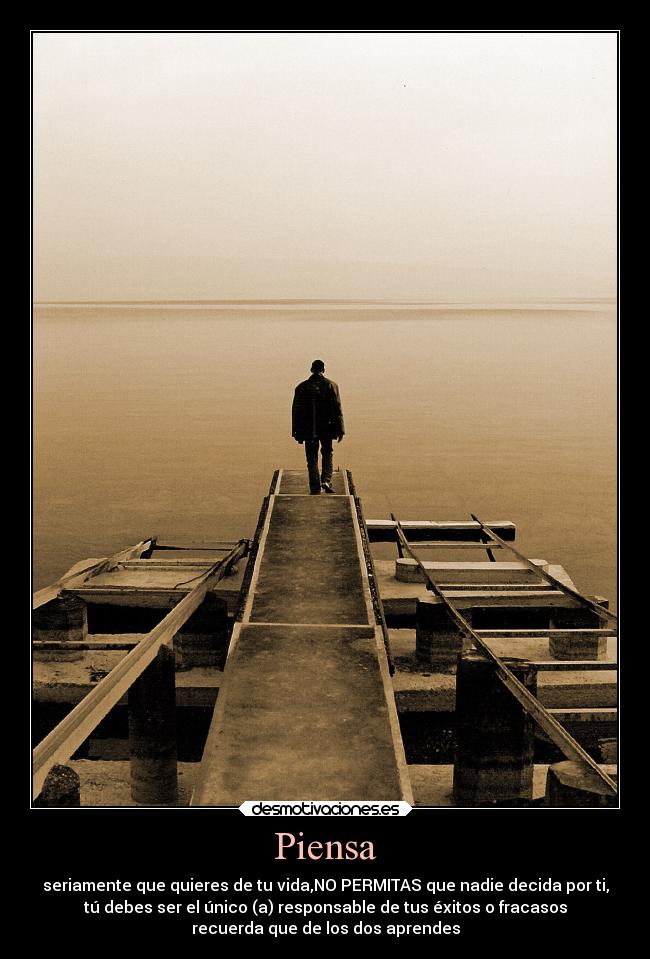 Piensa - seriamente que quieres de tu vida,NO PERMITAS que nadie decida por ti,
tú debes ser el único (a) responsable de tus éxitos o fracasos
recuerda que de los dos aprendes