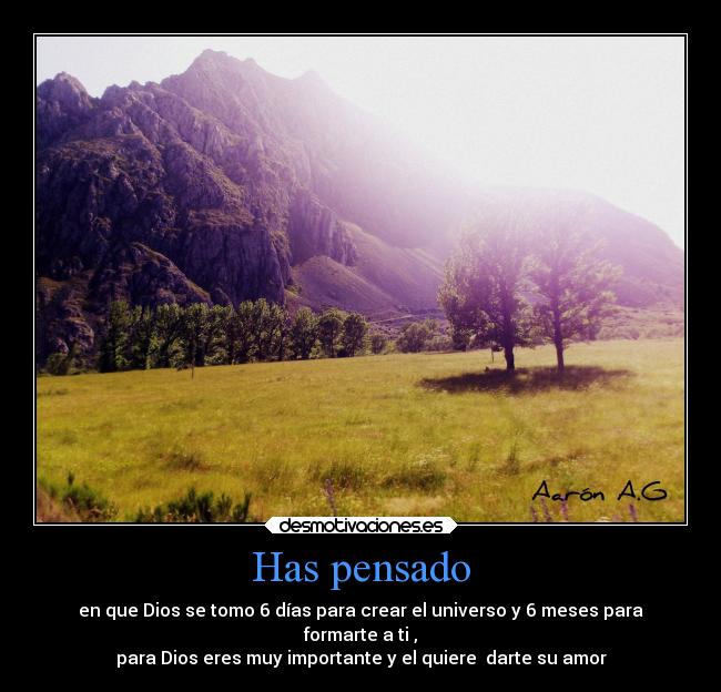 Has pensado - en que Dios se tomo 6 días para crear el universo y 6 meses para
formarte a ti ,
para Dios eres muy importante y el quiere darte su amor