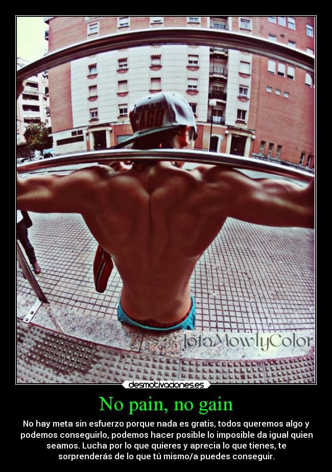 No pain, no gain - No hay meta sin esfuerzo porque nada es gratis, todos queremos algo y
podemos conseguirlo, podemos hacer posible lo imposible da igual quien
seamos. Lucha por lo que quieres y aprecia lo que tienes, te
sorprenderás de lo que tú mismo/a puedes conseguir.
