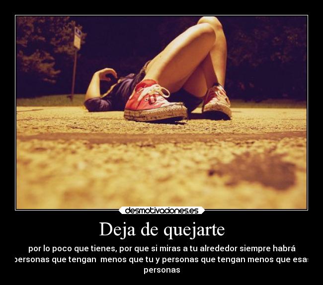 Deja de quejarte - por lo poco que tienes, por que si miras a tu alrededor siempre habrá
personas que tengan menos que tu y personas que tengan menos que esas
personas