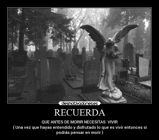 RECUERDA - QUE ANTES DE MORIR NECESITAS VIVIR
( Una vez que hayas entendido y disfrutado lo que es vivir entonces si
podrás pensar en morir )