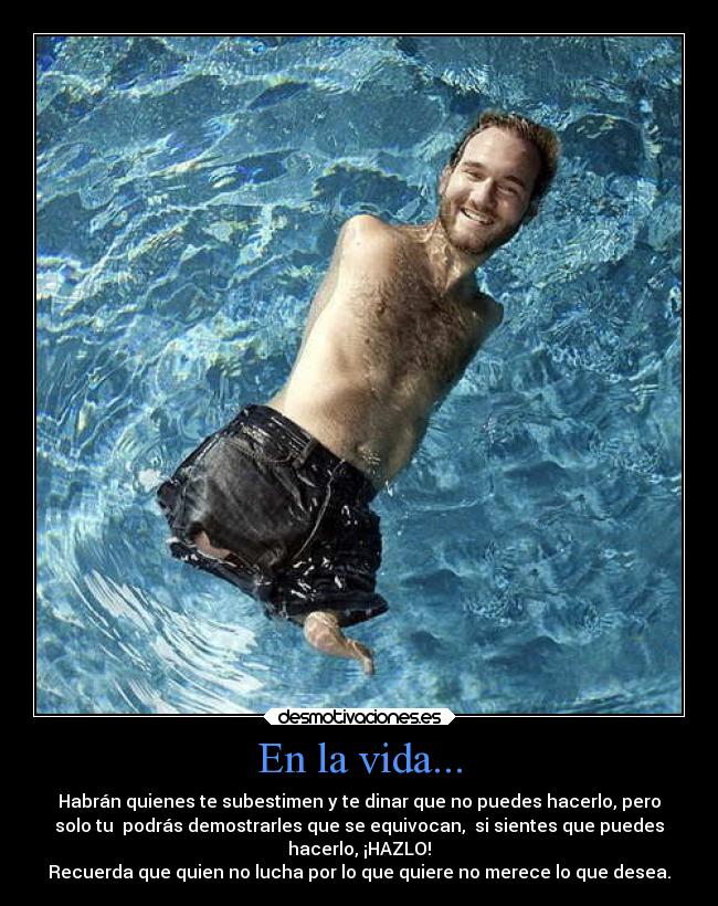 En la vida... - Habrán quienes te subestimen y te dinar que no puedes hacerlo, pero
solo tu podrás demostrarles que se equivocan, si sientes que puedes
hacerlo, ¡HAZLO!
Recuerda que quien no lucha por lo que quiere no merece lo que desea.