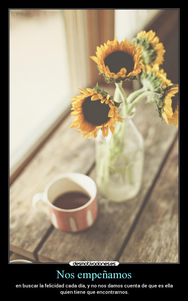 Nos empeñamos - en buscar la felicidad cada día, y no nos damos cuenta de que es ella
quien tiene que encontrarnos.