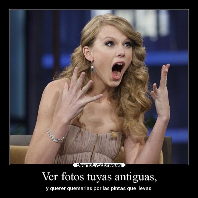 Ver fotos tuyas antiguas, - y querer quemarlas por las pintas que llevas.