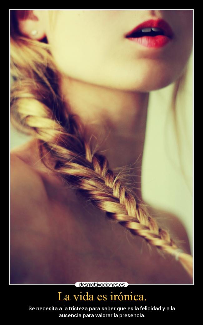 La vida es irónica. - Se necesita a la tristeza para saber que es la felicidad y a la
ausencia para valorar la presencia.