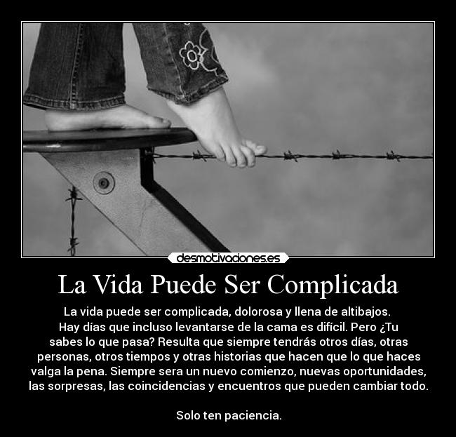 La Vida Puede Ser Complicada - La vida puede ser complicada, dolorosa y llena de altibajos. 
Hay días que incluso levantarse de la cama es difícil. Pero ¿Tu
sabes lo que pasa? Resulta que siempre tendrás otros días, otras
personas, otros tiempos y otras historias que hacen que lo que haces
valga la pena. Siempre sera un nuevo comienzo, nuevas oportunidades,
las sorpresas, las coincidencias y encuentros que pueden cambiar todo.

Solo ten paciencia.
