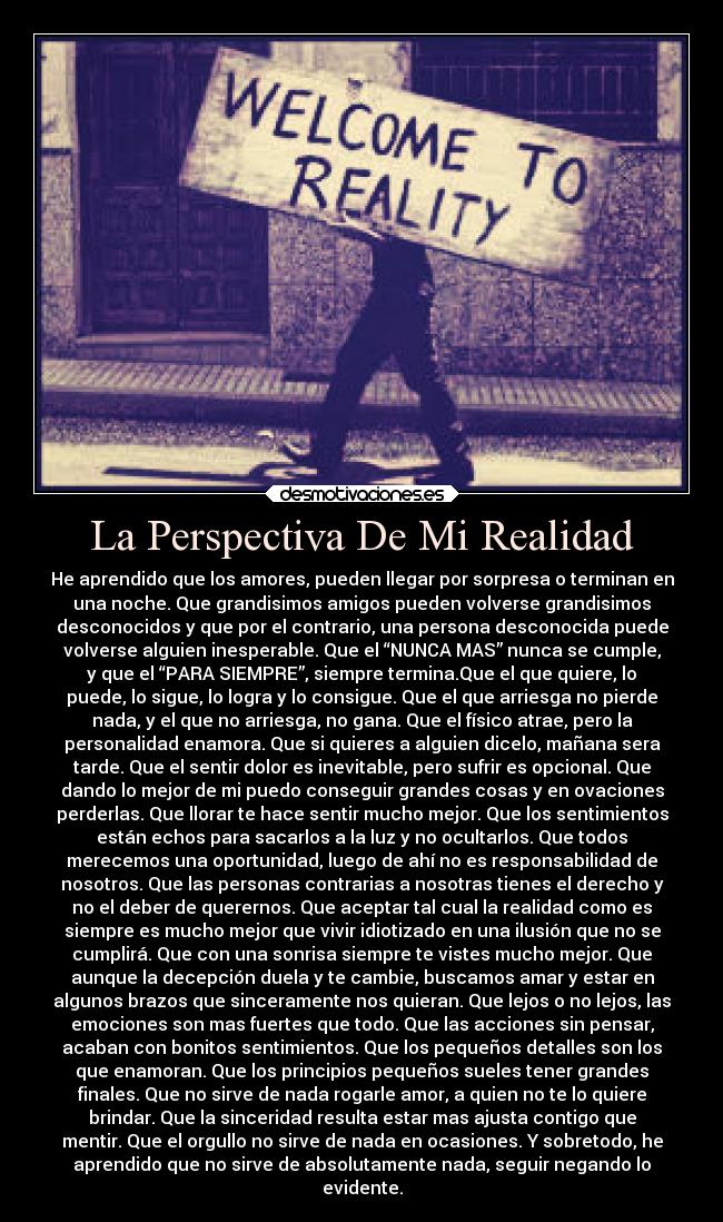 La Perspectiva De Mi Realidad - He aprendido que los amores, pueden llegar por sorpresa o terminan en
una noche. Que grandisimos amigos pueden volverse grandisimos
desconocidos y que por el contrario, una persona desconocida puede
volverse alguien inesperable. Que el “NUNCA MAS” nunca se cumple,
y que el “PARA SIEMPRE”, siempre termina.Que el que quiere, lo
puede, lo sigue, lo logra y lo consigue. Que el que arriesga no pierde
nada, y el que no arriesga, no gana. Que el físico atrae, pero la
personalidad enamora. Que si quieres a alguien dicelo, mañana sera
tarde. Que el sentir dolor es inevitable, pero sufrir es opcional. Que
dando lo mejor de mi puedo conseguir grandes cosas y en ovaciones
perderlas. Que llorar te hace sentir mucho mejor. Que los sentimientos
están echos para sacarlos a la luz y no ocultarlos. Que todos
merecemos una oportunidad, luego de ahí no es responsabilidad de
nosotros. Que las personas contrarias a nosotras tienes el derecho y
no el deber de querernos. Que aceptar tal cual la realidad como es
siempre es mucho mejor que vivir idiotizado en una ilusión que no se
cumplirá. Que con una sonrisa siempre te vistes mucho mejor. Que
aunque la decepción duela y te cambie, buscamos amar y estar en
algunos brazos que sinceramente nos quieran. Que lejos o no lejos, las
emociones son mas fuertes que todo. Que las acciones sin pensar,
acaban con bonitos sentimientos. Que los pequeños detalles son los
que enamoran. Que los principios pequeños sueles tener grandes
finales. Que no sirve de nada rogarle amor, a quien no te lo quiere
brindar. Que la sinceridad resulta estar mas ajusta contigo que
mentir. Que el orgullo no sirve de nada en ocasiones. Y sobretodo, he
aprendido que no sirve de absolutamente nada, seguir negando lo
evidente.