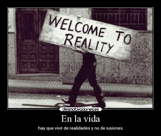 En la vida - hay que vivir de realidades y no de iusiones.