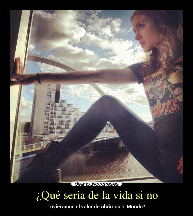 ¿Qué sería de la vida si no - tuviéramos el valor de abrirnos al Mundo?