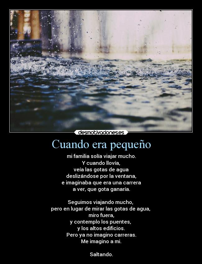 Cuando era pequeño - mi familia solía viajar mucho.
Y cuando llovía,
veía las gotas de agua
deslizándose por la ventana,
e imaginaba que era una carrera
a ver, que gota ganaría.
Seguimos viajando mucho,
pero en lugar de mirar las gotas de agua,
miro fuera,
y contemplo los puentes,
y los altos edificios.
Pero ya no imagino carreras.
Me imagino a mi.
Saltando.