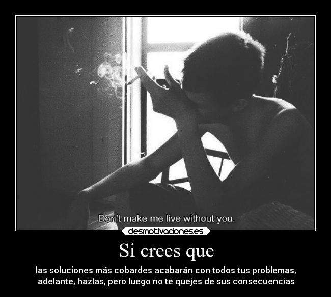 Si crees que - las soluciones más cobardes acabarán con todos tus problemas,
adelante, hazlas, pero luego no te quejes de sus consecuencias