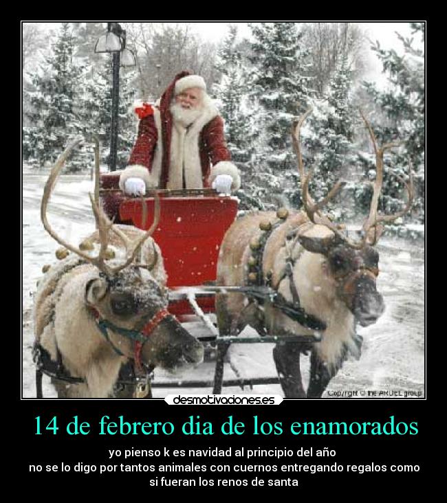 14 de febrero dia de los enamorados - yo pienso k es navidad al principio del año 
no se lo digo por tantos animales con cuernos entregando regalos como
si fueran los renos de santa
