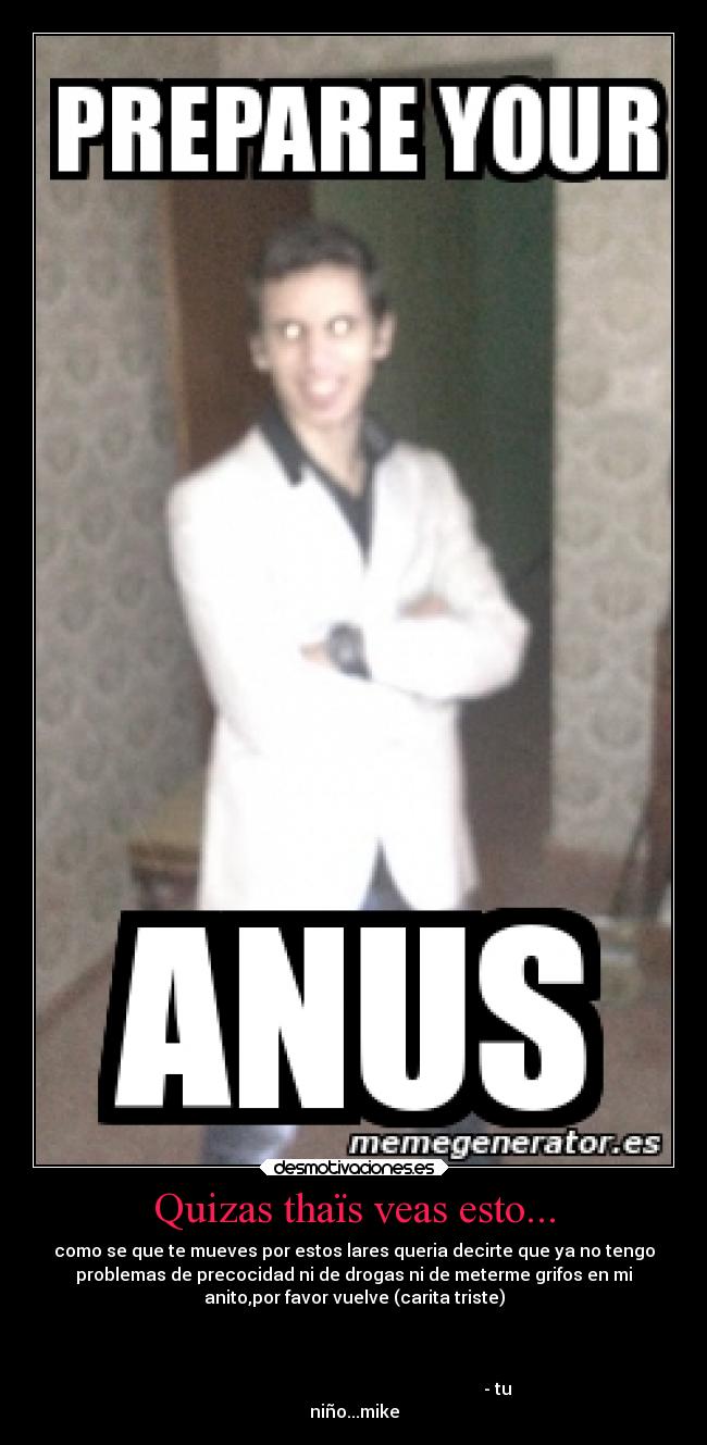 Quizas thaïs veas esto... - como se que te mueves por estos lares queria decirte que ya no tengo
problemas de precocidad ni de drogas ni de meterme grifos en mi
anito,por favor vuelve (carita triste)
- tu
niño...mike
