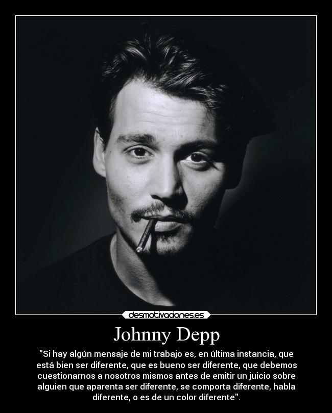 Johnny Depp - Si hay algún mensaje de mi trabajo es, en última instancia, que
está bien ser diferente, que es bueno ser diferente, que debemos
cuestionarnos a nosotros mismos antes de emitir un juicio sobre
alguien que aparenta ser diferente, se comporta diferente, habla
diferente, o es de un color diferente.