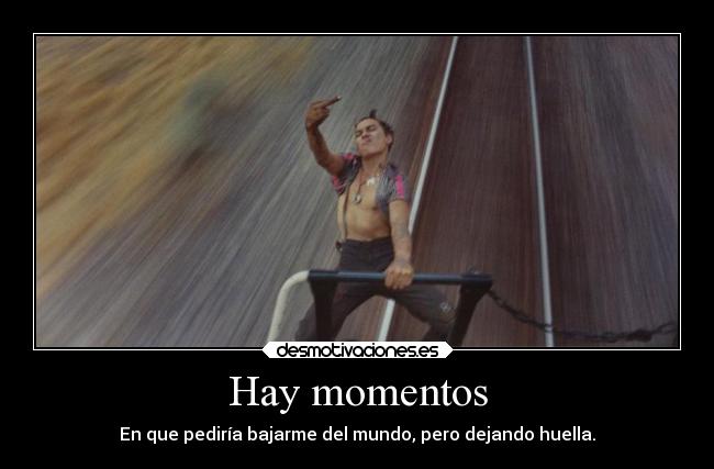 Hay momentos - En que pediría bajarme del mundo, pero dejando huella.