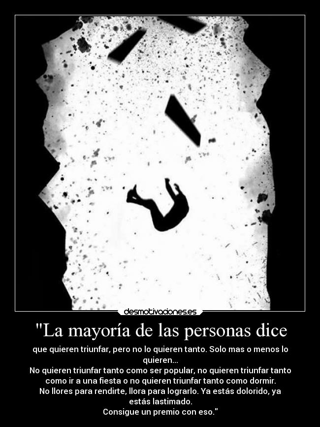 La mayoría de las personas dice - que quieren triunfar, pero no lo quieren tanto. Solo mas o menos lo
quieren...
No quieren triunfar tanto como ser popular, no quieren triunfar tanto
como ir a una fiesta o no quieren triunfar tanto como dormir.
No llores para rendirte, llora para lograrlo. Ya estás dolorido, ya
estás lastimado.
Consigue un premio con eso.
