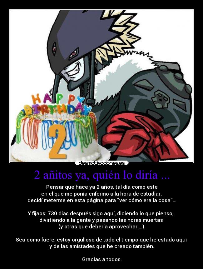 2 añitos ya, quién lo diría ... - Pensar que hace ya 2 años, tal día como este
 en el que me ponía enfermo a la hora de estudiar, 
decidí meterme en esta página para ver cómo era la cosa...

Y fijaos: 730 días después sigo aquí, diciendo lo que pienso, 
divirtiendo a la gente y pasando las horas muertas 
(y otras que debería aprovechar ...).

Sea como fuere, estoy orgulloso de todo el tiempo que he estado aquí 
y de las amistades que he creado también.

Gracias a todos.