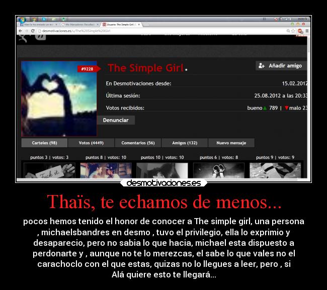 Thaïs, te echamos de menos... - pocos hemos tenido el honor de conocer a The simple girl, una persona
, michaelsbandres en desmo , tuvo el privilegio, ella lo exprimio y
desaparecio, pero no sabia lo que hacia, michael esta dispuesto a
perdonarte y , aunque no te lo merezcas, el sabe lo que vales no el
carachoclo con el que estas, quizas no lo llegues a leer, pero , si
Alá quiere esto te llegará...