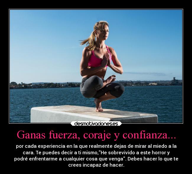 Ganas fuerza, coraje y confianza... - por cada experiencia en la que realmente dejas de mirar al miedo a la
cara. Te puedes decir a ti mismo,He sobrevivido a este horror y
podré enfrentarme a cualquier cosa que venga. Debes hacer lo que te
crees incapaz de hacer.