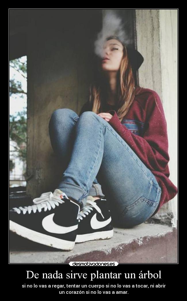 De nada sirve plantar un árbol - si no lo vas a regar, tentar un cuerpo si no lo vas a tocar, ni abrir
un corazón si no lo vas a amar.