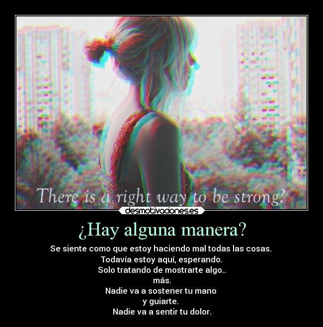 ¿Hay alguna manera? - Se siente como que estoy haciendo mal todas las cosas.
Todavía estoy aquí, esperando.
Solo tratando de mostrarte algo..
más.
Nadie va a sostener tu mano
y guiarte.
Nadie va a sentir tu dolor.