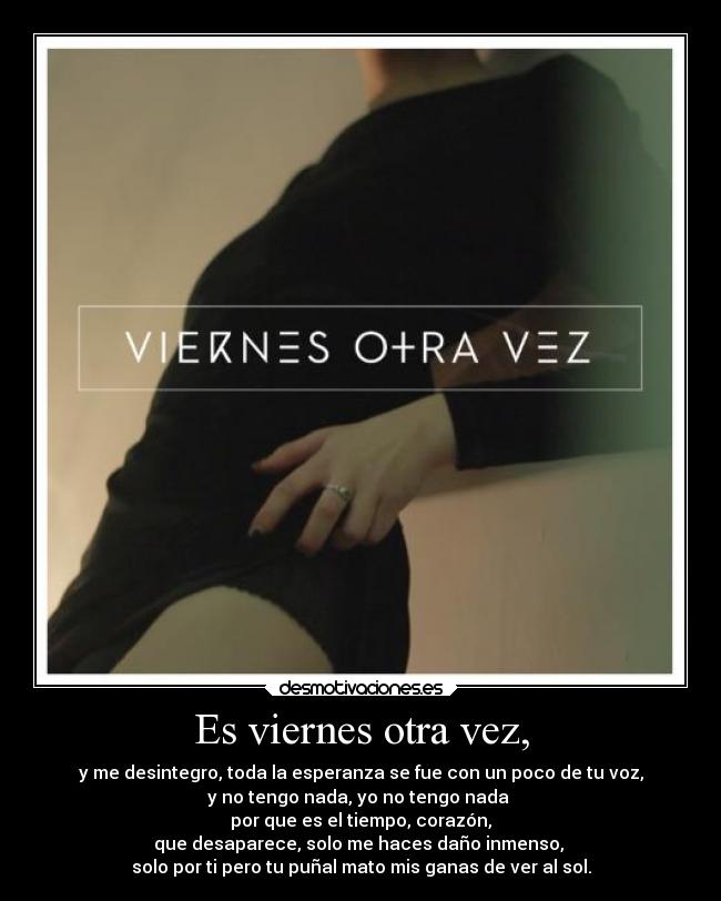 Es viernes otra vez, - y me desintegro, toda la esperanza se fue con un poco de tu voz,
y no tengo nada, yo no tengo nada
por que es el tiempo, corazón,
que desaparece, solo me haces daño inmenso,
solo por ti pero tu puñal mato mis ganas de ver al sol.