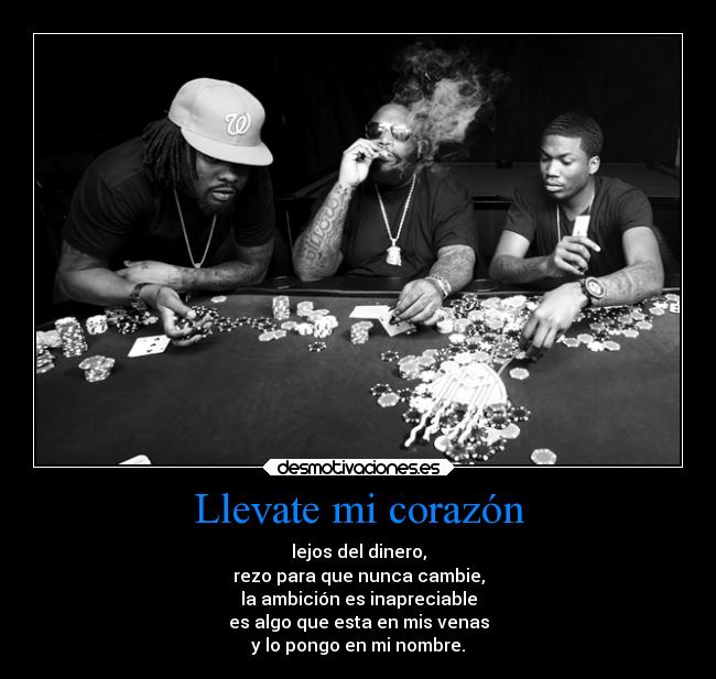 Llevate mi corazón - lejos del dinero,
rezo para que nunca cambie,
la ambición es inapreciable
es algo que esta en mis venas
y lo pongo en mi nombre.