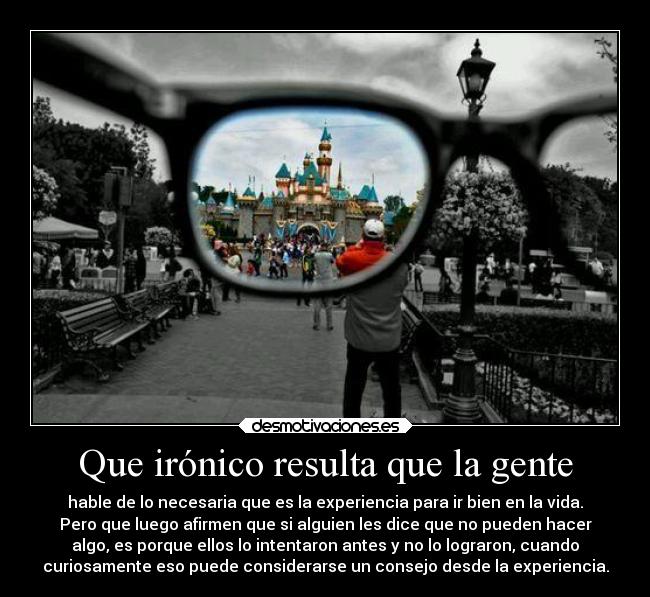 Que irónico resulta que la gente - hable de lo necesaria que es la experiencia para ir bien en la vida.
Pero que luego afirmen que si alguien les dice que no pueden hacer
algo, es porque ellos lo intentaron antes y no lo lograron, cuando
curiosamente eso puede considerarse un consejo desde la experiencia.